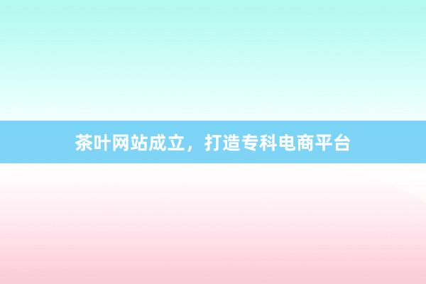 茶叶网站成立，打造专科电商平台