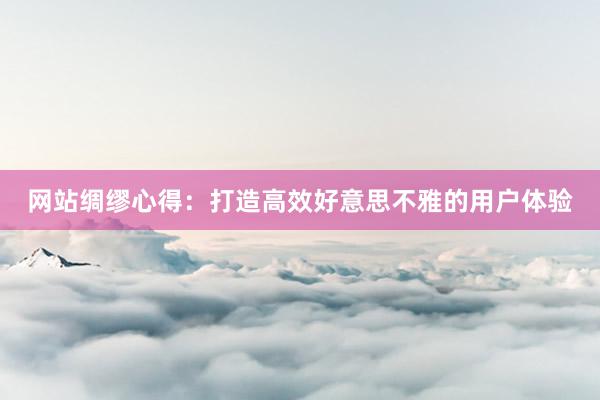 网站绸缪心得：打造高效好意思不雅的用户体验