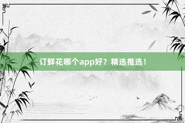 订鲜花哪个app好？精选推选！