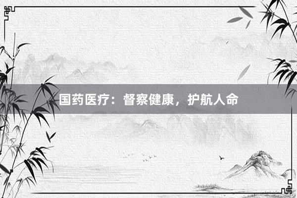 国药医疗：督察健康，护航人命